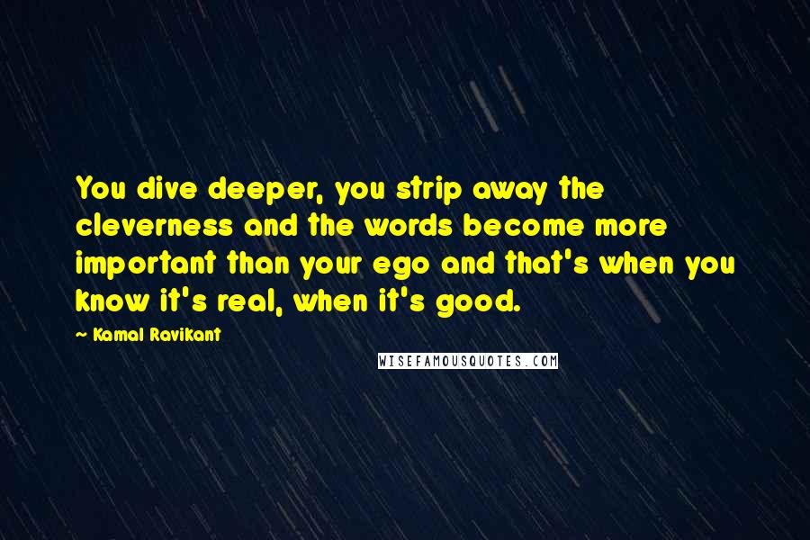 Kamal Ravikant Quotes: You dive deeper, you strip away the cleverness and the words become more important than your ego and that's when you know it's real, when it's good.