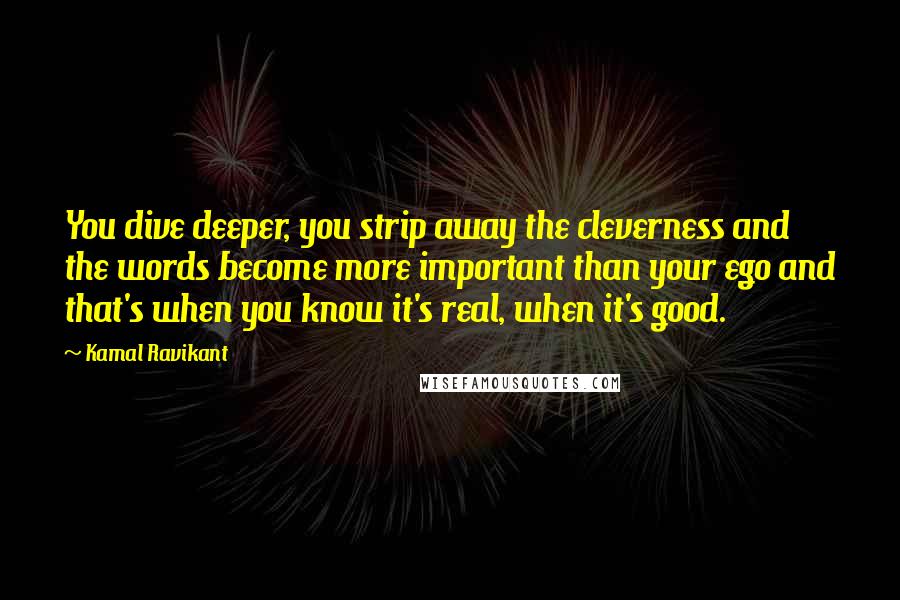 Kamal Ravikant Quotes: You dive deeper, you strip away the cleverness and the words become more important than your ego and that's when you know it's real, when it's good.