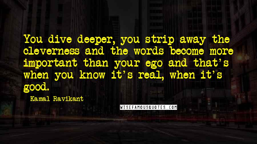 Kamal Ravikant Quotes: You dive deeper, you strip away the cleverness and the words become more important than your ego and that's when you know it's real, when it's good.