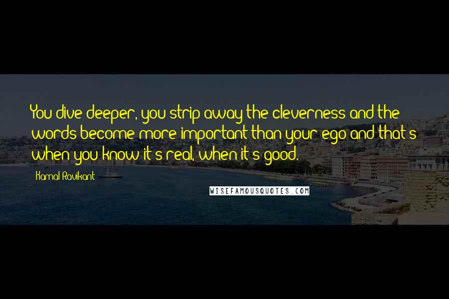 Kamal Ravikant Quotes: You dive deeper, you strip away the cleverness and the words become more important than your ego and that's when you know it's real, when it's good.