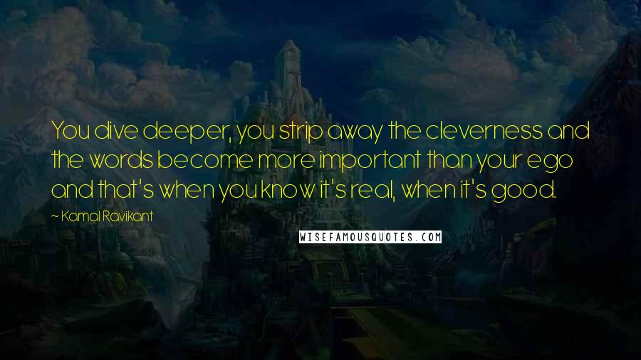 Kamal Ravikant Quotes: You dive deeper, you strip away the cleverness and the words become more important than your ego and that's when you know it's real, when it's good.