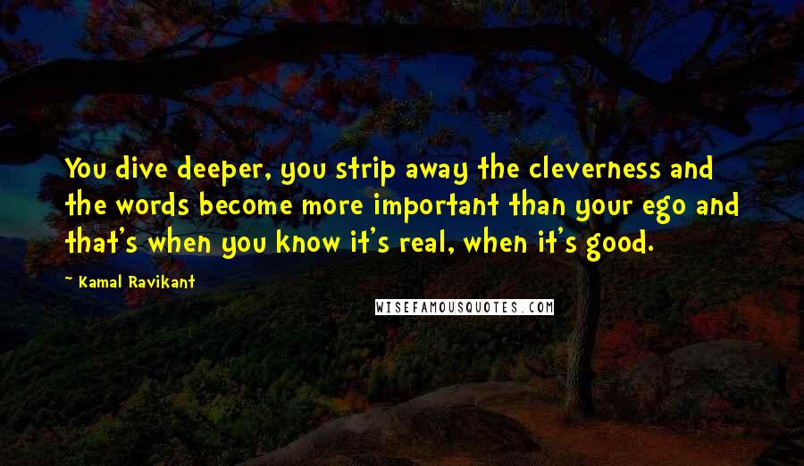 Kamal Ravikant Quotes: You dive deeper, you strip away the cleverness and the words become more important than your ego and that's when you know it's real, when it's good.