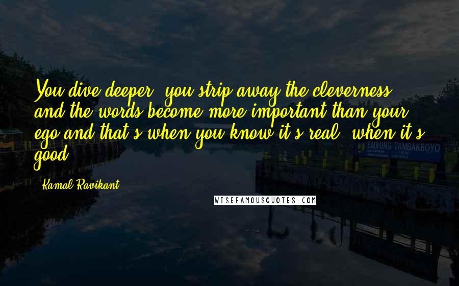 Kamal Ravikant Quotes: You dive deeper, you strip away the cleverness and the words become more important than your ego and that's when you know it's real, when it's good.