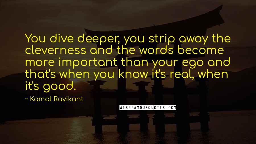 Kamal Ravikant Quotes: You dive deeper, you strip away the cleverness and the words become more important than your ego and that's when you know it's real, when it's good.