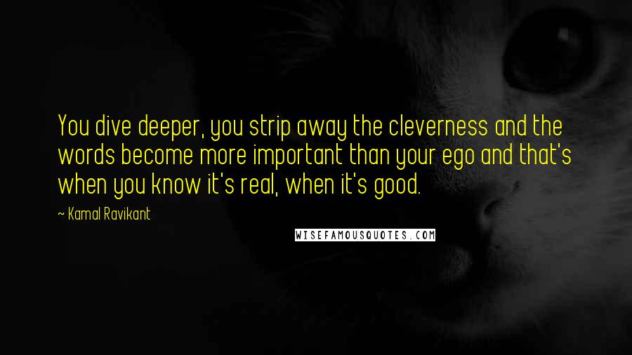Kamal Ravikant Quotes: You dive deeper, you strip away the cleverness and the words become more important than your ego and that's when you know it's real, when it's good.