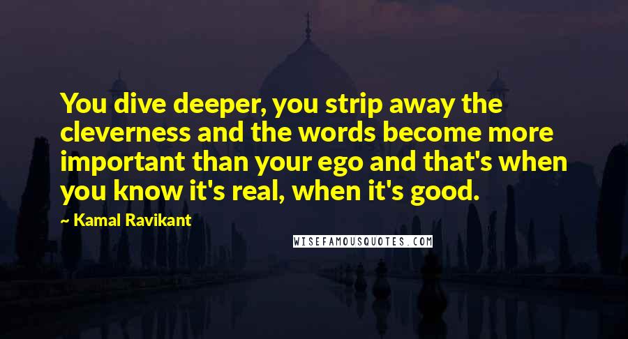 Kamal Ravikant Quotes: You dive deeper, you strip away the cleverness and the words become more important than your ego and that's when you know it's real, when it's good.