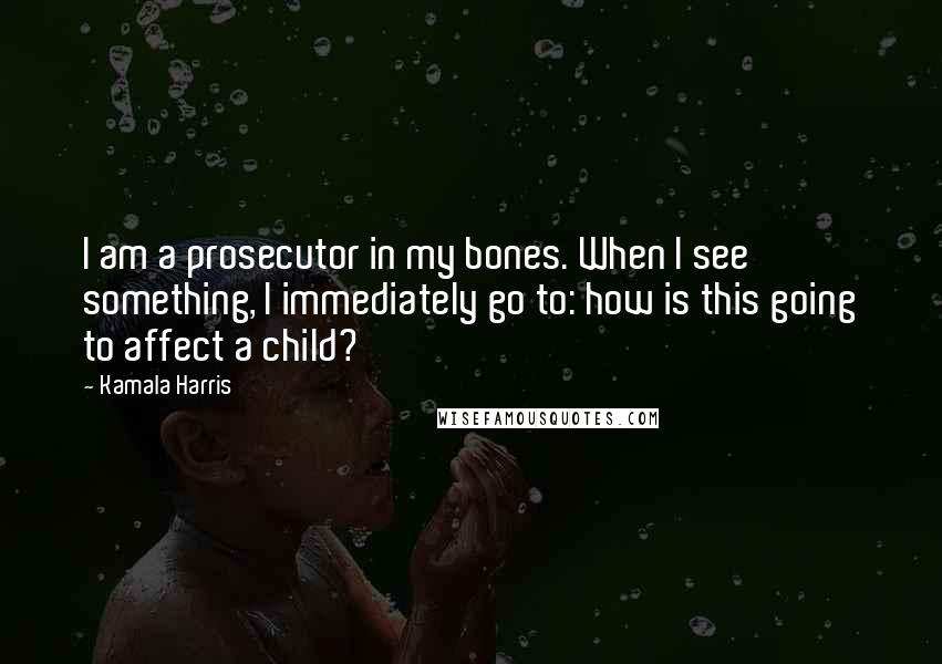 Kamala Harris Quotes: I am a prosecutor in my bones. When I see something, I immediately go to: how is this going to affect a child?