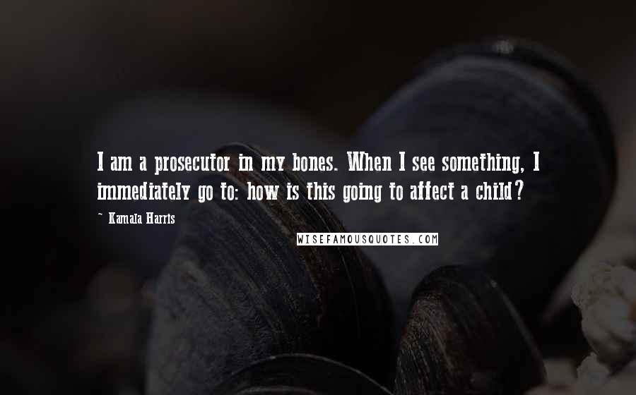 Kamala Harris Quotes: I am a prosecutor in my bones. When I see something, I immediately go to: how is this going to affect a child?