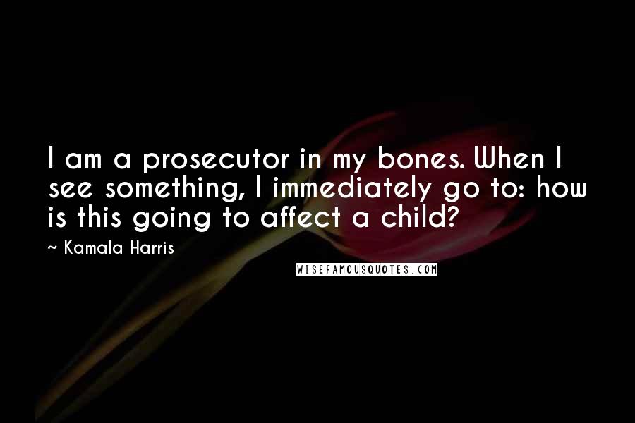 Kamala Harris Quotes: I am a prosecutor in my bones. When I see something, I immediately go to: how is this going to affect a child?