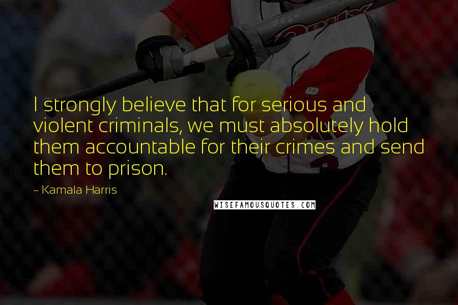 Kamala Harris Quotes: I strongly believe that for serious and violent criminals, we must absolutely hold them accountable for their crimes and send them to prison.