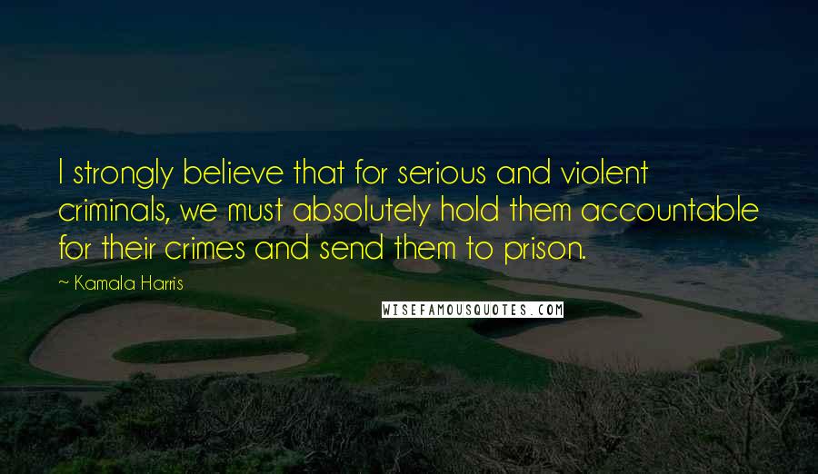 Kamala Harris Quotes: I strongly believe that for serious and violent criminals, we must absolutely hold them accountable for their crimes and send them to prison.