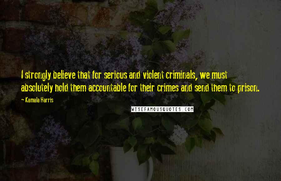 Kamala Harris Quotes: I strongly believe that for serious and violent criminals, we must absolutely hold them accountable for their crimes and send them to prison.