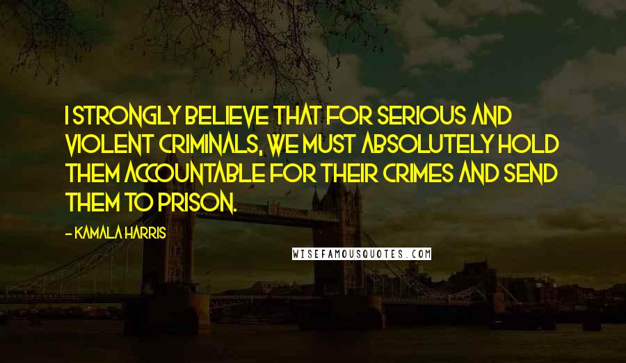 Kamala Harris Quotes: I strongly believe that for serious and violent criminals, we must absolutely hold them accountable for their crimes and send them to prison.
