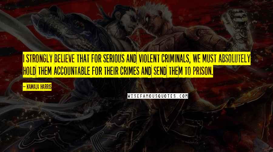 Kamala Harris Quotes: I strongly believe that for serious and violent criminals, we must absolutely hold them accountable for their crimes and send them to prison.