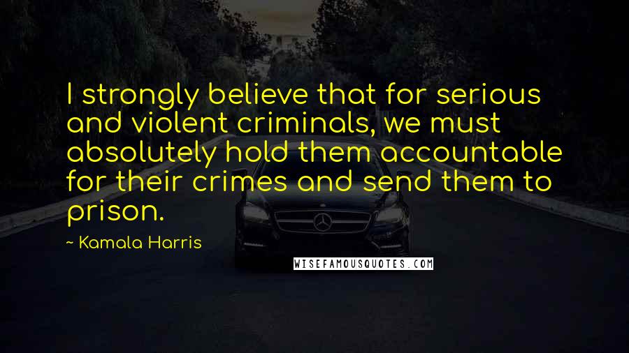Kamala Harris Quotes: I strongly believe that for serious and violent criminals, we must absolutely hold them accountable for their crimes and send them to prison.