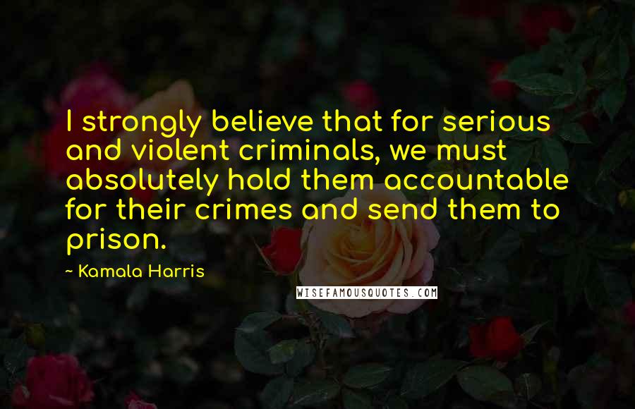 Kamala Harris Quotes: I strongly believe that for serious and violent criminals, we must absolutely hold them accountable for their crimes and send them to prison.