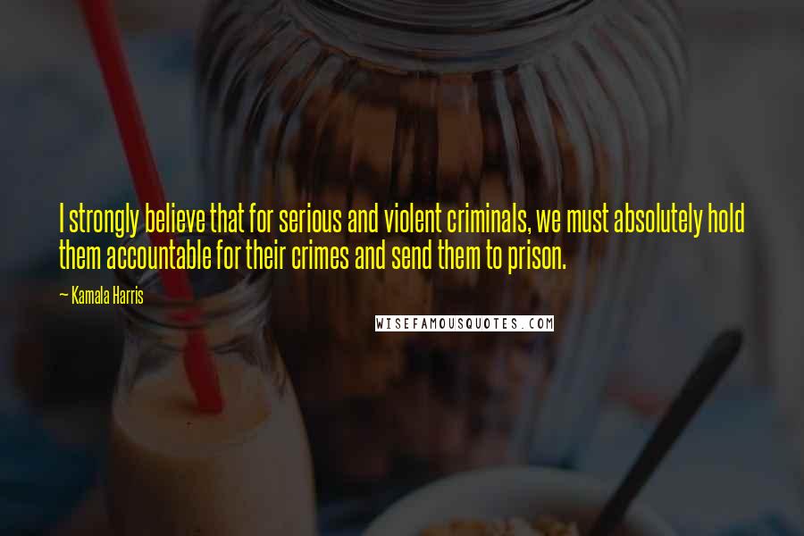 Kamala Harris Quotes: I strongly believe that for serious and violent criminals, we must absolutely hold them accountable for their crimes and send them to prison.
