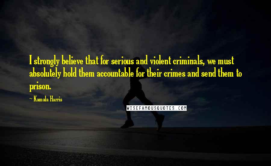 Kamala Harris Quotes: I strongly believe that for serious and violent criminals, we must absolutely hold them accountable for their crimes and send them to prison.