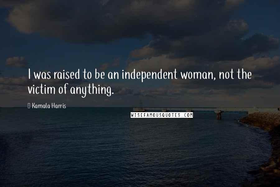 Kamala Harris Quotes: I was raised to be an independent woman, not the victim of anything.