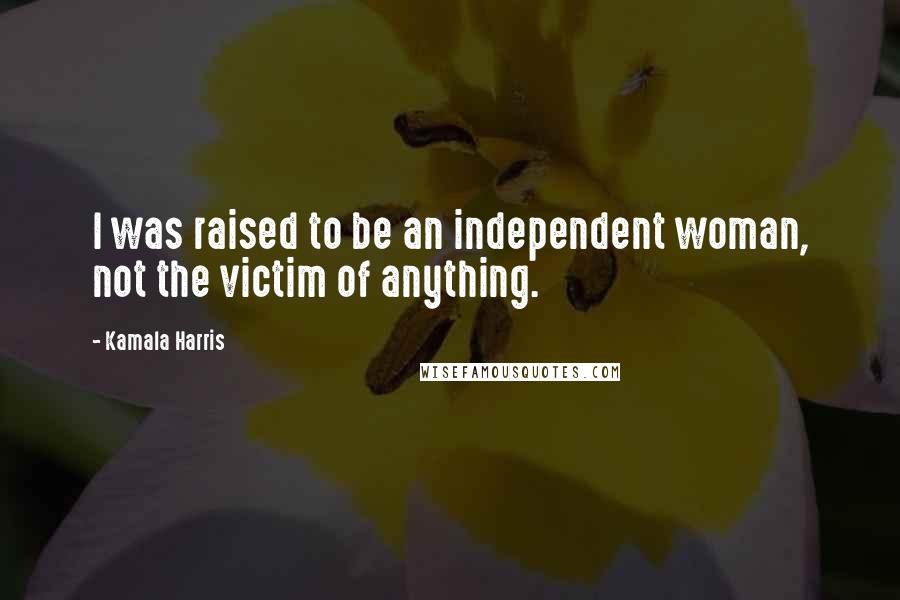Kamala Harris Quotes: I was raised to be an independent woman, not the victim of anything.