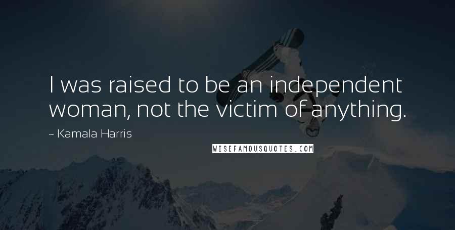 Kamala Harris Quotes: I was raised to be an independent woman, not the victim of anything.