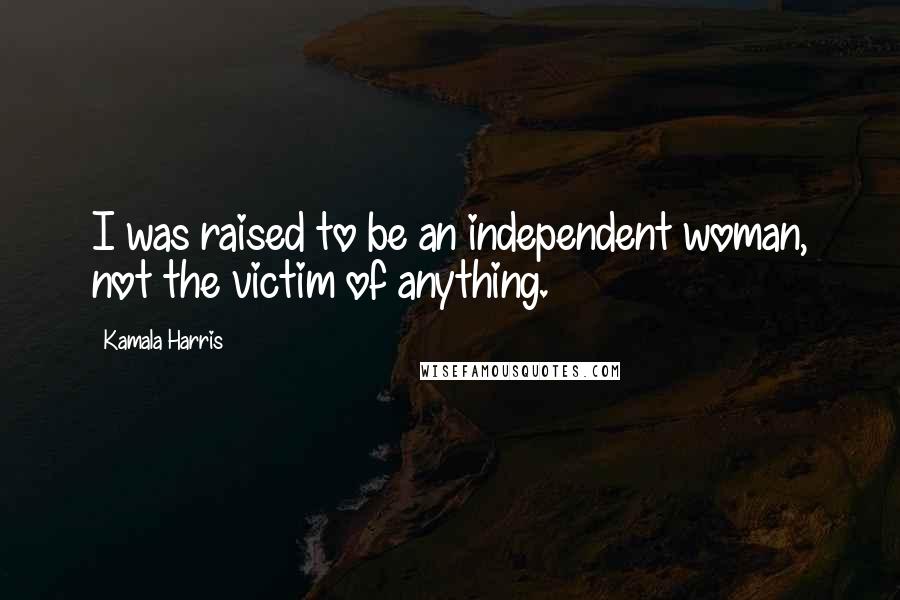 Kamala Harris Quotes: I was raised to be an independent woman, not the victim of anything.