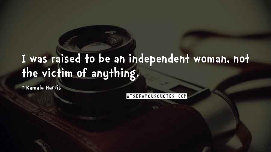 Kamala Harris Quotes: I was raised to be an independent woman, not the victim of anything.