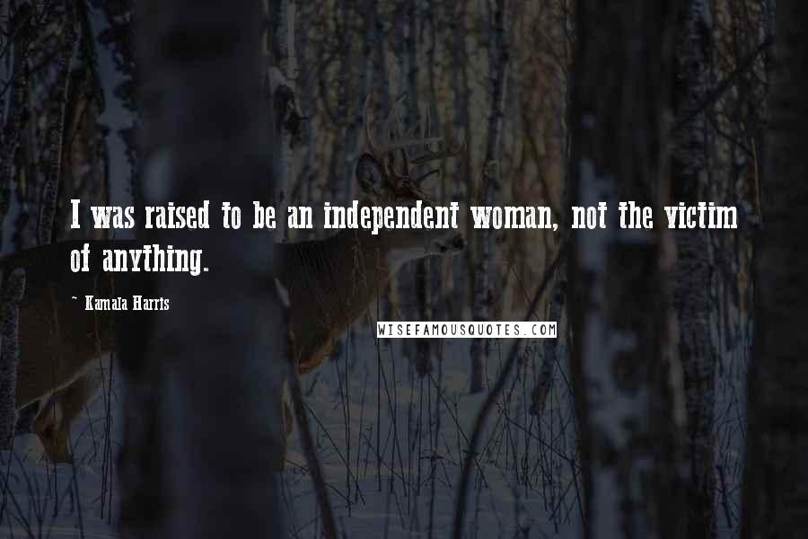 Kamala Harris Quotes: I was raised to be an independent woman, not the victim of anything.