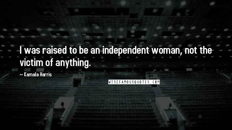 Kamala Harris Quotes: I was raised to be an independent woman, not the victim of anything.