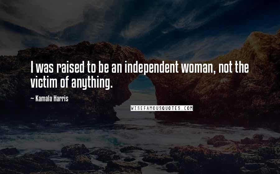 Kamala Harris Quotes: I was raised to be an independent woman, not the victim of anything.