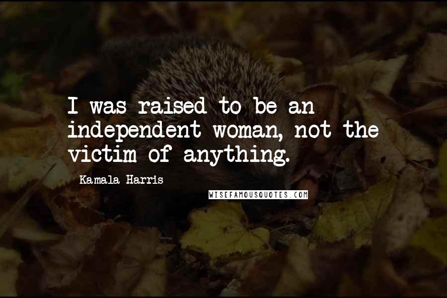 Kamala Harris Quotes: I was raised to be an independent woman, not the victim of anything.