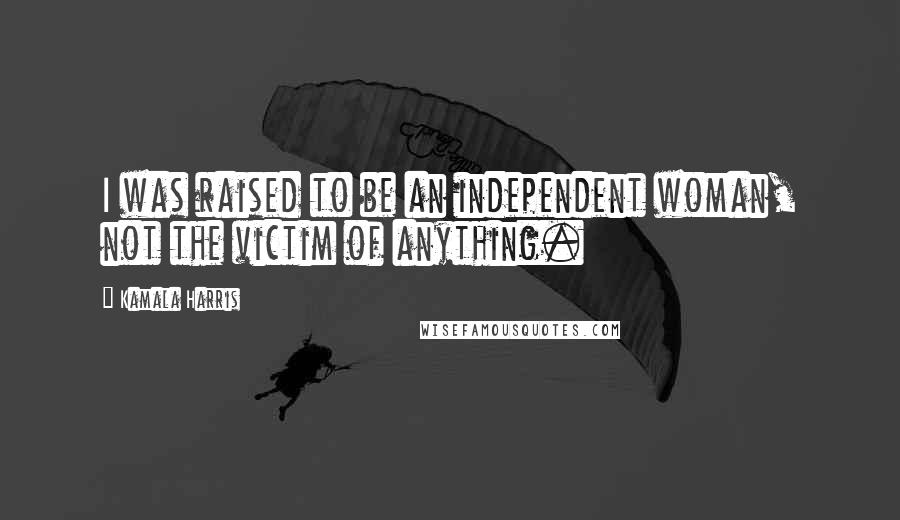 Kamala Harris Quotes: I was raised to be an independent woman, not the victim of anything.