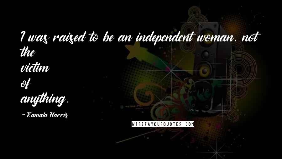 Kamala Harris Quotes: I was raised to be an independent woman, not the victim of anything.