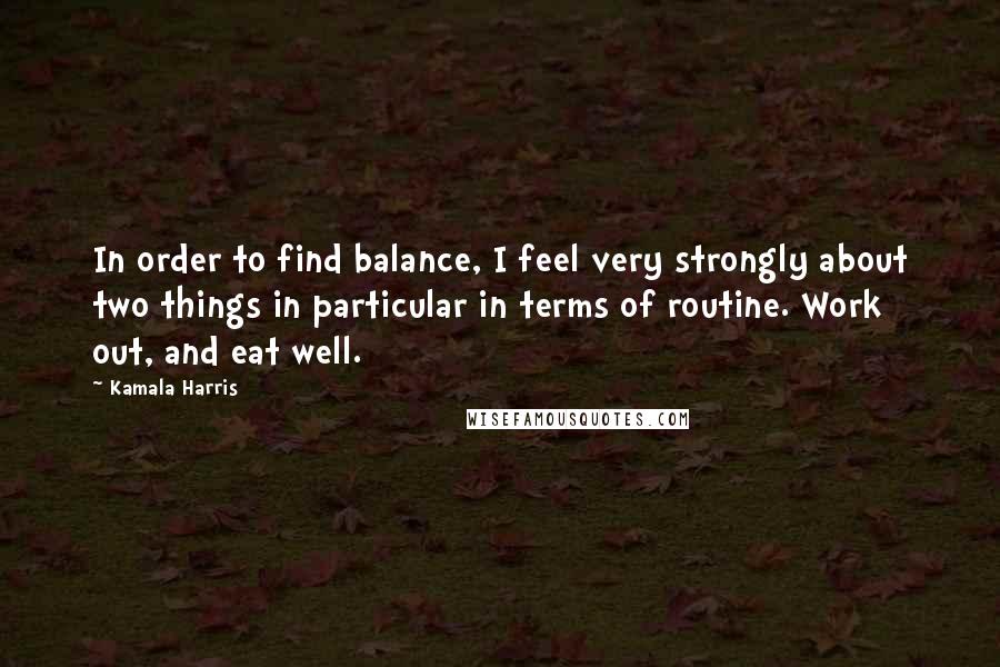 Kamala Harris Quotes: In order to find balance, I feel very strongly about two things in particular in terms of routine. Work out, and eat well.