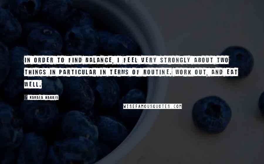 Kamala Harris Quotes: In order to find balance, I feel very strongly about two things in particular in terms of routine. Work out, and eat well.