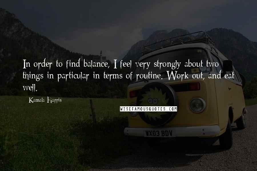 Kamala Harris Quotes: In order to find balance, I feel very strongly about two things in particular in terms of routine. Work out, and eat well.