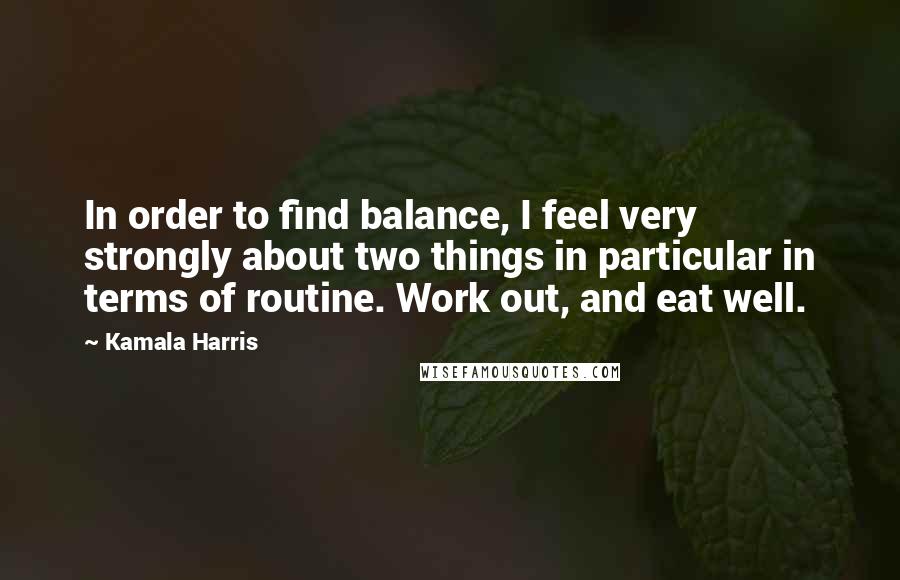 Kamala Harris Quotes: In order to find balance, I feel very strongly about two things in particular in terms of routine. Work out, and eat well.