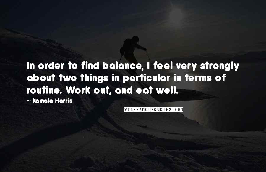 Kamala Harris Quotes: In order to find balance, I feel very strongly about two things in particular in terms of routine. Work out, and eat well.