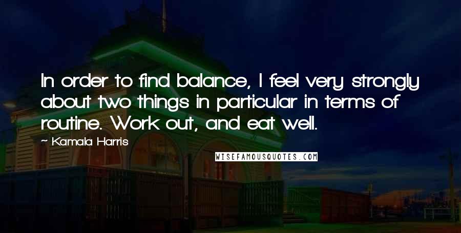 Kamala Harris Quotes: In order to find balance, I feel very strongly about two things in particular in terms of routine. Work out, and eat well.