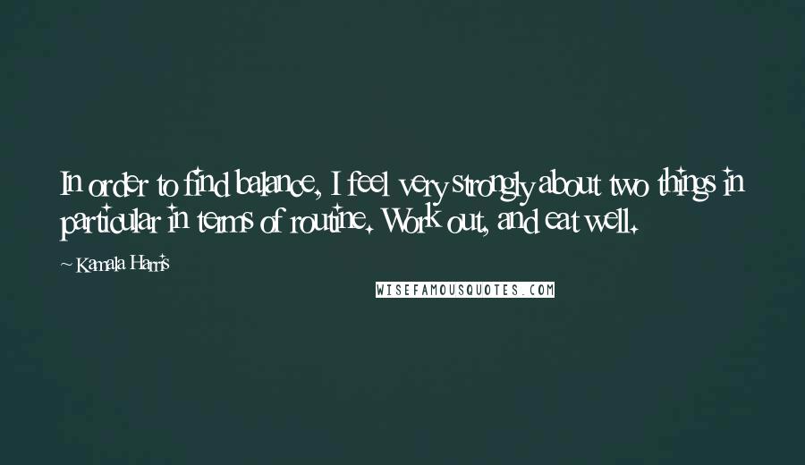 Kamala Harris Quotes: In order to find balance, I feel very strongly about two things in particular in terms of routine. Work out, and eat well.