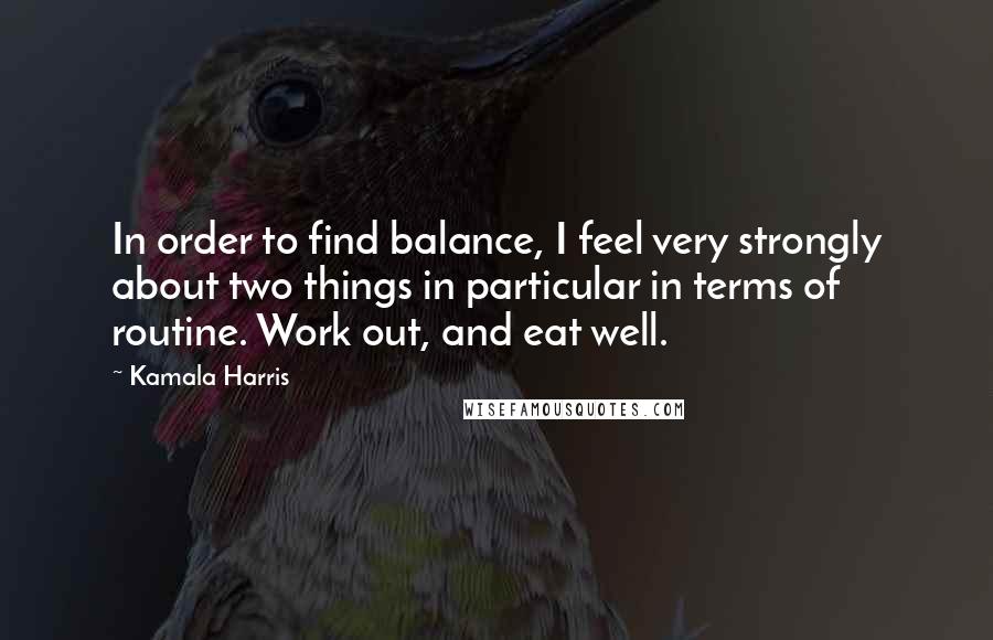 Kamala Harris Quotes: In order to find balance, I feel very strongly about two things in particular in terms of routine. Work out, and eat well.