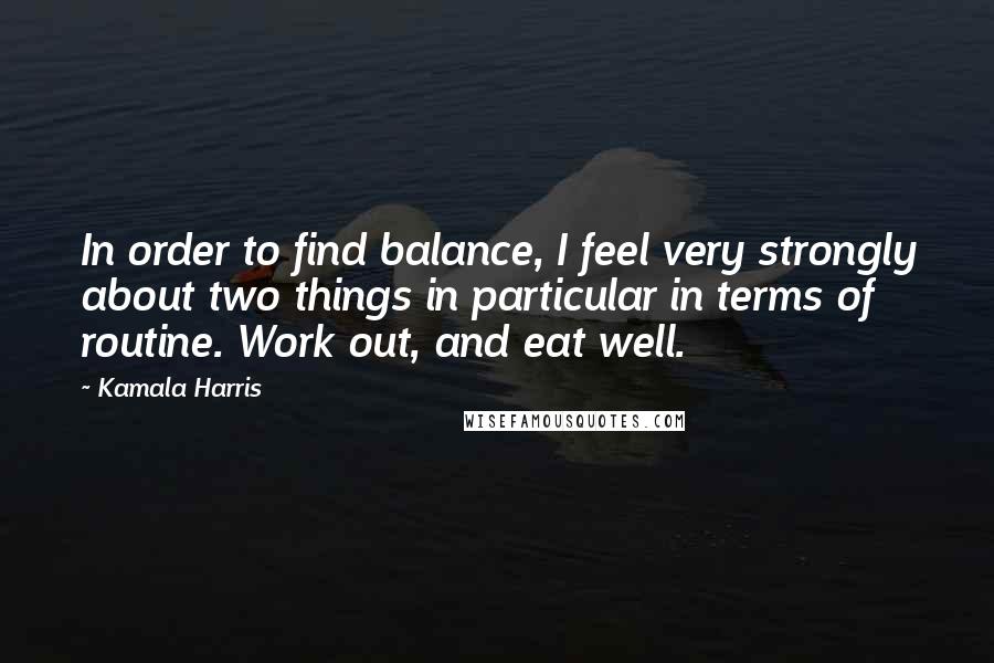 Kamala Harris Quotes: In order to find balance, I feel very strongly about two things in particular in terms of routine. Work out, and eat well.