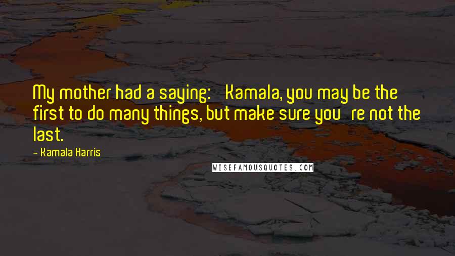 Kamala Harris Quotes: My mother had a saying: 'Kamala, you may be the first to do many things, but make sure you're not the last.'