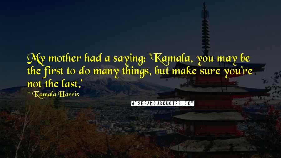Kamala Harris Quotes: My mother had a saying: 'Kamala, you may be the first to do many things, but make sure you're not the last.'