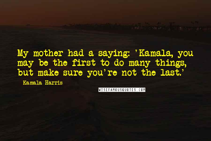 Kamala Harris Quotes: My mother had a saying: 'Kamala, you may be the first to do many things, but make sure you're not the last.'