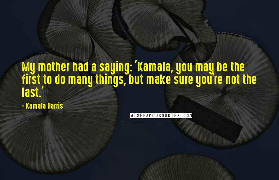 Kamala Harris Quotes: My mother had a saying: 'Kamala, you may be the first to do many things, but make sure you're not the last.'