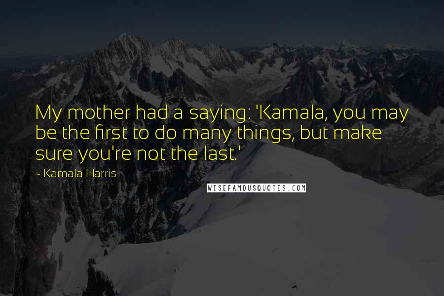 Kamala Harris Quotes: My mother had a saying: 'Kamala, you may be the first to do many things, but make sure you're not the last.'