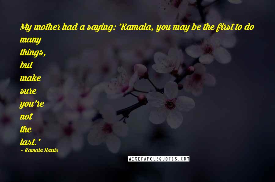 Kamala Harris Quotes: My mother had a saying: 'Kamala, you may be the first to do many things, but make sure you're not the last.'