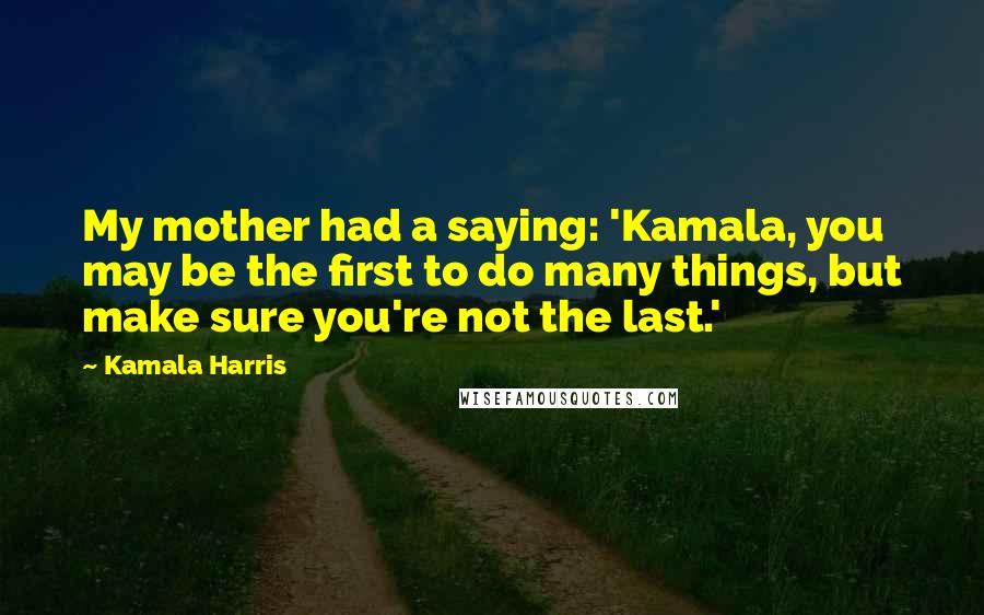 Kamala Harris Quotes: My mother had a saying: 'Kamala, you may be the first to do many things, but make sure you're not the last.'