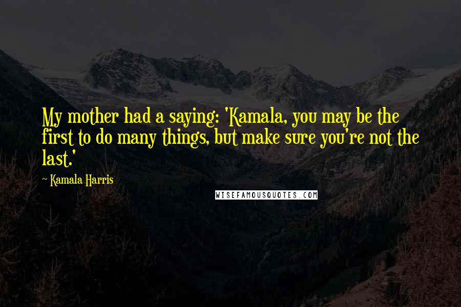 Kamala Harris Quotes: My mother had a saying: 'Kamala, you may be the first to do many things, but make sure you're not the last.'